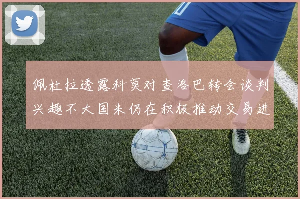 佩杜拉透露科莫对查洛巴转会谈判兴趣不大国米仍在积极推动交易进程