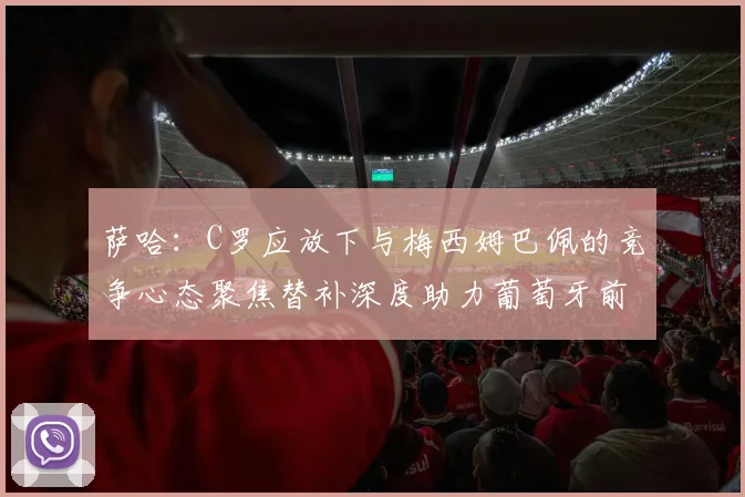 萨哈：C罗应放下与梅西姆巴佩的竞争心态聚焦替补深度助力葡萄牙前行