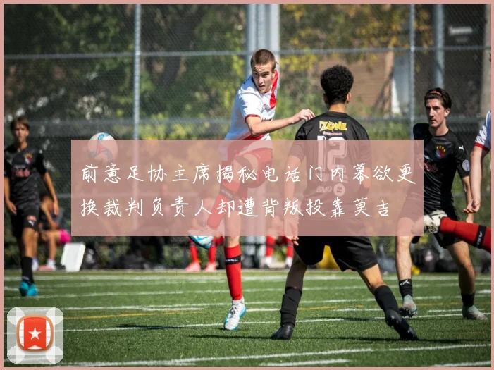 前意足协主席揭秘电话门内幕欲更换裁判负责人却遭背叛投靠莫吉