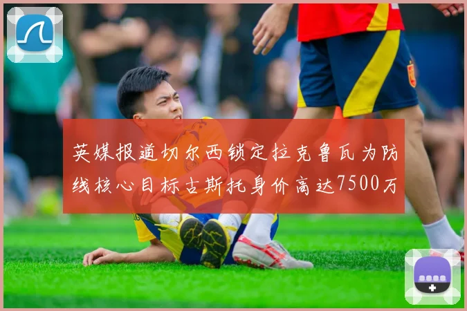 英媒报道切尔西锁定拉克鲁瓦为防线核心目标古斯托身价高达7500万镑