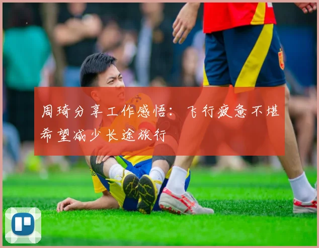 周琦分享工作感悟：飞行疲惫不堪希望减少长途旅行