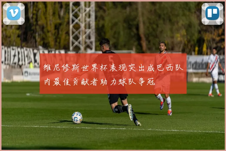 维尼修斯世界杯表现突出成巴西队内最佳贡献者助力球队争冠